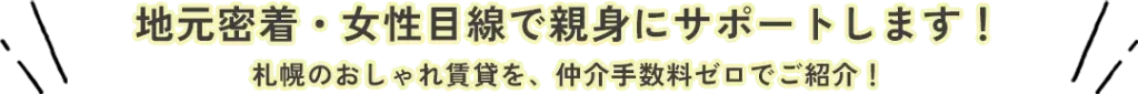 地元密着・女性目線で 親身にサポートします！ 札幌のおしゃれ賃貸を、仲介手数料ゼロでご紹介！