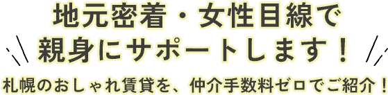 地元密着・女性目線で 親身にサポートします！ 札幌のおしゃれ賃貸を、仲介手数料ゼロでご紹介！